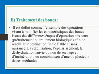 • Il est défini comme l’ensemble des opérations
visant à modifier les caractéristiques des boues
issues des différentes étapes d’épuration des eaux
(prétraitement ou traitement biologique) afin de
rendre leur destination finale fiable et sans
nuisance. La stabilisation, l’épaississement, la
déshydratation suivie ou non de séchage et
d’incinération, ou combinaison d’une ou plusieurs
de ces méthodes
 