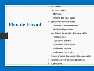Plan de travail
• Itroduction
• Les eaux usées
-Définition
-Origine des eaux usées
• Epuration des eaux usées
-Système d'assainissement
-Stations d’épurations
• Les étapes d’épuration des eaux usées
-prétraitement
-traitement primaire
-traitement secondaire
-traitement tertiaire
-traitement des boues
• Les avantages d'épuration des eaux usées
• Exemples des Stations d’épurations
• Conclusion
 