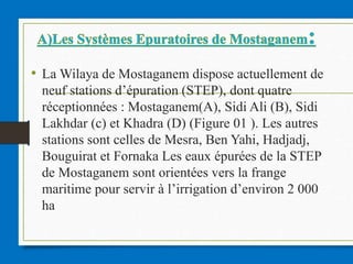 • La Wilaya de Mostaganem dispose actuellement de
neuf stations d’épuration (STEP), dont quatre
réceptionnées : Mostaganem(A), Sidi Ali (B), Sidi
Lakhdar (c) et Khadra (D) (Figure 01 ). Les autres
stations sont celles de Mesra, Ben Yahi, Hadjadj,
Bouguirat et Fornaka Les eaux épurées de la STEP
de Mostaganem sont orientées vers la frange
maritime pour servir à l’irrigation d’environ 2 000
ha
 