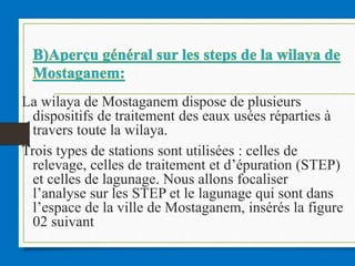 La wilaya de Mostaganem dispose de plusieurs
dispositifs de traitement des eaux usées réparties à
travers toute la wilaya.
Trois types de stations sont utilisées : celles de
relevage, celles de traitement et d’épuration (STEP)
et celles de lagunage. Nous allons focaliser
l’analyse sur les STEP et le lagunage qui sont dans
l’espace de la ville de Mostaganem, insérés la figure
02 suivant
 