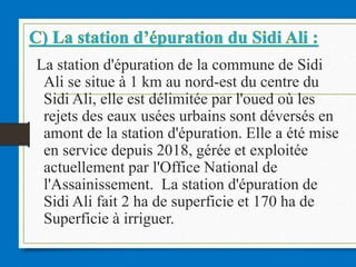 La station d'épuration de la commune de Sidi
Ali se situe à 1 km au nord-est du centre du
Sidi Ali, elle est délimitée par l'oued où les
rejets des eaux usées urbains sont déversés en
amont de la station d'épuration. Elle a été mise
en service depuis 2018, gérée et exploitée
actuellement par l'Office National de
l'Assainissement. La station d'épuration de
Sidi Ali fait 2 ha de superficie et 170 ha de
Superficie à irriguer.
 