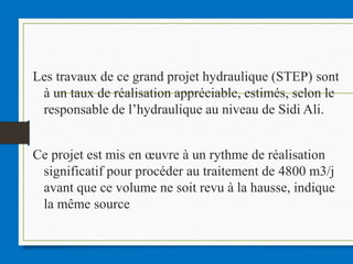 Les travaux de ce grand projet hydraulique (STEP) sont
à un taux de réalisation appréciable, estimés, selon le
responsable de l’hydraulique au niveau de Sidi Ali.
Ce projet est mis en œuvre à un rythme de réalisation
significatif pour procéder au traitement de 4800 m3/j
avant que ce volume ne soit revu à la hausse, indique
la même source
 