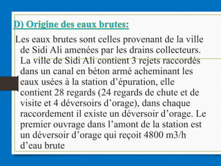 Les eaux brutes sont celles provenant de la ville
de Sidi Ali amenées par les drains collecteurs.
La ville de Sidi Ali contient 3 rejets raccordés
dans un canal en béton armé acheminant les
eaux usées à la station d’épuration, elle
contient 28 regards (24 regards de chute et de
visite et 4 déversoirs d’orage), dans chaque
raccordement il existe un déversoir d’orage. Le
premier ouvrage dans l’amont de la station est
un déversoir d’orage qui reçoit 4800 m3/h
d’eau brute
 