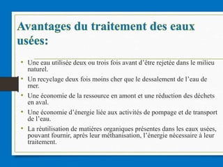 • Une eau utilisée deux ou trois fois avant d’être rejetée dans le milieu
naturel.
• Un recyclage deux fois moins cher que le dessalement de l’eau de
mer.
• Une économie de la ressource en amont et une réduction des déchets
en aval.
• Une économie d’énergie liée aux activités de pompage et de transport
de l’eau.
• La réutilisation de matières organiques présentes dans les eaux usées,
pouvant fournir, après leur méthanisation, l’énergie nécessaire à leur
traitement.
 