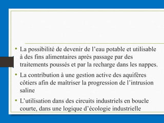 • La possibilité de devenir de l’eau potable et utilisable
à des fins alimentaires après passage par des
traitements poussés et par la recharge dans les nappes.
• La contribution à une gestion active des aquifères
côtiers afin de maîtriser la progression de l’intrusion
saline
• L’utilisation dans des circuits industriels en boucle
courte, dans une logique d’écologie industrielle
 