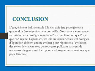 L’eau, élément indispensable à la vie, doit être protégée et sa
qualité doit être régulièrement contrôlée. Nous avons commencé
à contrôler et à protéger aussi bien l’eau que l’on boit que l’eau
que l’on rejette. Cependant, les lois en vigueur et les technologies
d’épuration doivent encore évoluer pour répondre à l’évolution
des styles de vie, car avec de nouveaux polluants arrivent de
nouveaux dangers aussi bien pour les écosystèmes aquatiques que
pour l’homme.
 