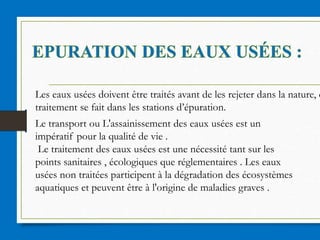 Les eaux usées doivent être traités avant de les rejeter dans la nature, c
traitement se fait dans les stations d’épuration.
Le transport ou L'assainissement des eaux usées est un
impératif pour la qualité de vie .
Le traitement des eaux usées est une nécessité tant sur les
points sanitaires , écologiques que réglementaires . Les eaux
usées non traitées participent à la dégradation des écosystèmes
aquatiques et peuvent être à l'origine de maladies graves .
 