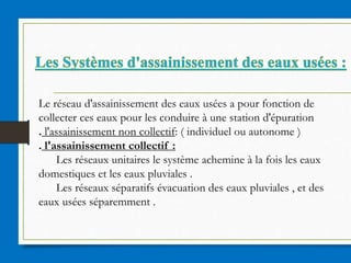 Le réseau d'assainissement des eaux usées a pour fonction de
collecter ces eaux pour les conduire à une station d'épuration
. l'assainissement non collectif: ( individuel ou autonome )
. l'assainissement collectif :
Les réseaux unitaires le système achemine à la fois les eaux
domestiques et les eaux pluviales .
Les réseaux séparatifs évacuation des eaux pluviales , et des
eaux usées séparemment .
 