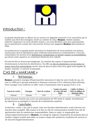 Introduction :
La grande distribution au Maroc est un secteur en oligopole concentré. Il se caractérise par le
nombre peu élevé des enseignes, limité au nombre de cinq ( Marjane, Aswak assalam,
Label’vie, Supersol et la toute dernière Acima ). Les trois dernières sont des supermarchés
qui se positionnent comme des concurrents sérieux aux magasins Marjane dans plusieurs
villes.
Les producteurs en grande partie assuraient la distribution de leurs produits eux-mêmes,
contournant ainsi le distributeur pour s’adresser directement au consommateur. Ceux qui
s’attachaient les services d’un distributeur considéraient ce dernier comme un intermédiaire
qui devait rester passif en se contentant d’exécuter leur volonté.
Cet état de fait ne durera pas longtemps. La création des supers et hypermarchés
révolutionnera la fonction du distributeur. En effet, le rôle du distributeur est de moins en
moins celui d’un intermédiaire neutre mais de plus en plus celui d’un agent actif capable de
sonder, stimuler, et orienter la demande.

CAS DE « MARJANE »
I-

Bref historique :

Marjane, première enseigne d’hypermarchés marocaine et objet de notre étude de cas, est
crée en 1990 par le groupe industriel et financier marocain O.N.A. (Omnium Nord Africain).
Cette enseigne s’est renforcée en 2001 suite à l’association entre le groupe O.N.A. et le

groupe français Auchan qui a pris une participation de 49% dans le capital. Actuellement,
six opérateurs se partagent le marché de la distribution moderne.

II-

L’acte d’achat :

la fonction « achat », qui, par le passé, était une fonction administrative, tend à devenir une
fonction plus complète. Elle associe à la fois un rôle de communication doublé d’un rôle de
gestionnaire doté de nombreuses responsabilités. Dans ce cadre, le responsable des
achats/approvisionnement à Marjane, est chargé de négocier l’acquisition de produits dans le
meilleur rapport qualité-prix-délai, en tenant compte des meilleures conditions de services et
de sécurité d’approvisionnement.

 