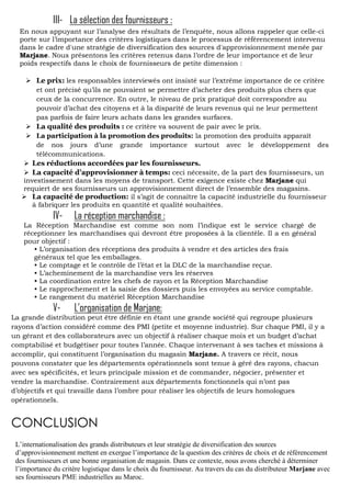 III- La sélection des fournisseurs :
En nous appuyant sur l’analyse des résultats de l’enquête, nous allons rappeler que celle-ci
porte sur l’importance des critères logistiques dans le processus de référencement intervenu
dans le cadre d'une stratégie de diversification des sources d'approvisionnement menée par
Marjane. Nous présentons les critères retenus dans l’ordre de leur importance et de leur
poids respectifs dans le choix de fournisseurs de petite dimension :
 Le prix: les responsables interviewés ont insisté sur l’extrême importance de ce critère
et ont précisé qu’ils ne pouvaient se permettre d’acheter des produits plus chers que
ceux de la concurrence. En outre, le niveau de prix pratiqué doit correspondre au
pouvoir d’achat des citoyens et à la disparité de leurs revenus qui ne leur permettent
pas parfois de faire leurs achats dans les grandes surfaces.
 La qualité des produits : ce critère va souvent de pair avec le prix.
 La participation à la promotion des produits: la promotion des produits apparaît
de nos jours d’une grande importance surtout avec le développement des
télécommunications.
 Les réductions accordées par les fournisseurs.
 La capacité d’approvisionner à temps: ceci nécessite, de la part des fournisseurs, un
investissement dans les moyens de transport. Cette exigence existe chez Marjane qui
requiert de ses fournisseurs un approvisionnement direct de l’ensemble des magasins.
 La capacité de production: il s’agit de connaître la capacité industrielle du fournisseur
à fabriquer les produits en quantité et qualité souhaitées.

IV-

La réception marchandise :

La Réception Marchandise est comme son nom l’indique est le service chargé de
réceptionner les marchandises qui devront être proposées à la clientèle. Il a en général
pour objectif :
• L’organisation des réceptions des produits à vendre et des articles des frais
généraux tel que les emballages.
• Le comptage et le contrôle de l’état et la DLC de la marchandise reçue.
• L’acheminement de la marchandise vers les réserves
• La coordination entre les chefs de rayon et la Réception Marchandise
• Le rapprochement et la saisie des dossiers puis les envoyées au service comptable.
• Le rangement du matériel Réception Marchandise

V-

L’organisation de Marjane:

La grande distribution peut être définie en étant une grande société qui regroupe plusieurs
rayons d’action considéré comme des PMI (petite et moyenne industrie). Sur chaque PMI, il y a
un gérant et des collaborateurs avec un objectif à réaliser chaque mois et un budget d’achat
comptabilisé et budgétiser pour toutes l’année. Chaque intervenant à ses taches et missions à
accomplir, qui constituent l’organisation du magasin Marjane. A travers ce récit, nous
pouvons constater que les départements opérationnels sont tenue à géré des rayons, chacun
avec ses spécificités, et leurs principale mission et de commander, négocier, présenter et
vendre la marchandise. Contrairement aux départements fonctionnels qui n’ont pas
d’objectifs et qui travaille dans l’ombre pour réaliser les objectifs de leurs homologues
opérationnels.

CONCLUSION
L’internationalisation des grands distributeurs et leur stratégie de diversification des sources
d’approvisionnement mettent en exergue l’importance de la question des critères de choix et de référencement
des fournisseurs et une bonne organisation de magasin. Dans ce contexte, nous avons cherché à déterminer
l’importance du critère logistique dans le choix du fournisseur. Au travers du cas du distributeur Marjane avec
ses fournisseurs PME industrielles au Maroc.

 