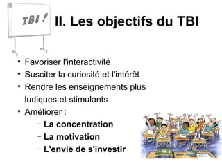 II. Les objectifs du TBI Favoriser l'interactivité Susciter la curiosité et l'intérêt Rendre les enseignements plus  ludiques et stimulants Améliorer :  La concentration La motivation  L'envie de s'investir 