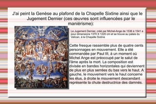 Cette fresque rassemble plus de quatre cents personnages en mouvement. Elle a été commandée par Paul III, à un moment où Michel Ange est préoccupé par le salut de l'âme après la mort. La composition est divisée en bandes horizontales qui deviennent de plus en plus serrées du bas vers le haut. A gauche, le mouvement vers le haut concerne les élus, à droite le mouvement descendant représente la chute destructrice des damnés.   Le Jugement Dernier, créé par Michel-Ange de 1536 à 1541 a pour dimensions 1370 X 1220 cm et se trouve au palais du Vatican, à la Chapelle Sixtine J'ai peint la Genèse au plafond de la Chapelle Sixtine ainsi que le  Jugement Dernier (ces œuvres sont influencées par le maniérisme): 