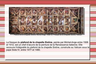 La  fresque  du  plafond de la chapelle Sixtine , peinte par  Michel-Ange  entre  1508  et  1512 , est un chef d’œuvre de la peinture de la  Renaissance  italienne. Elle recouvre l'intégralité du plafond de la  chapelle Sixtine , construite au  Vatican  sous le pape  Sixte IV , entre 1477 et 1480. Plafond de la Chapelle Sixtine,  Michel-Ange , 1508-12. Fresque de la  Chapelle Sixtine , Vatican 