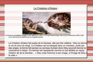 La Création d'Adam  : La fresque  La Création d'Adam  a été  réalisé de 1508 à 1512 par Michel-Ange. Elle a pour dimensions 480 X 230 cm et se trouve au plafond de la Chapelle Sixtine. La Création d'Adam fait partie de la Genèse, elle est très célèbre : Dieu lui donne la vie du bout du doigt. Le Créateur est enveloppé dans un manteau, porté par des anges, la forme fait penser au cerveau humain donc Dieu pourrait donner la conscience à Adam. Ce dernier est représenté comme un bel athlète au repos. Citation de de la Genèse :  « Dieu créa l'homme à son image, à l'image de Dieu il le créa ». 