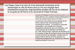 Les Papes Jules II et Léon III m'ont demandé d'urbaniser et de réaménager la ville de Rome donc je me suis engagé dans l'architecture durant les vingt dernières années de ma vie en réalisant la Coupole de St-Pierre et en achevant le Palais Farnèse : Coupole de la Basilique St-Pierre de Rome qui  s'élève à une hauteur totale de 136,57 m (depuis le sol de la basilique jusqu'au sommet de la croix qui la surmonte). C'est le plus haut dôme du monde. Son diamètre intérieur est de 41,47 mètres. La structure de la place et de la façade de St Pierre reprend des caractéristiques de l’architecture antique : un portique à colonnes composites, une coupole et un fronton triangulaire inspirés de ceux du Panthéon, une voûte inspirée de la Basilique de Maxence. En 1546, Michel-Ange, reprendra le flambeau de la Coupole (à l'âge de soixante douze ans) après la mort d’Antonio de Sangallo. Il optera pour le projet initial en dorme de croix grecque, et transformera légèrement la coupole qui s'élevait jusqu'au tambour à sa mort. 