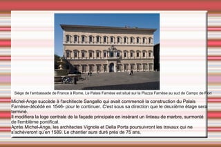 Siège de l'ambassade de France à Rome, Le Palais Farnèse est situé sur la Piazza Farnèse au sud de Campo de Fiori Michel-Ange  succède à l'architecte Sangallo qui avait commencé la construction du Palais Farnèse-décédé en 1546- pour le continuer. C'est sous sa direction que le deuxième étage sera terminé.  Il modifiera la loge centrale de la façade principale en insérant un linteau de marbre, surmonté de l'emblème pontifical. Après  Michel-Ange , les architectes  Vignole  et  Della Porta  poursuivront les travaux qui ne s’achèveront qu’en  1589 . Le chantier aura duré près de 75 ans. 