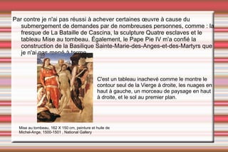 Par contre je n'ai pas réussi à achever certaines œuvre à cause du submergement de demandes par de nombreuses personnes, comme : la fresque de La Bataille de Cascina, la sculpture Quatre esclaves et le tableau Mise au tombeau.  Également, le Pape Pie IV m'a confié la construction de la Basilique Sainte-Marie-des-Anges-et-des-Martyrs que je n'ai pas mené à terme. Mise au tombeau, 162 X 150 cm, peinture et huile de Michel-Ange, 1500-1501 , National Gallery C'est un tableau inachevé comme le montre le contour seul de la Vierge à droite, les nuages en haut à gauche, un morceau de paysage en haut à droite, et le sol au premier plan. 