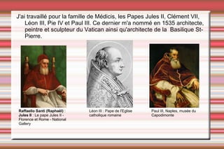 J'ai travaillé pour la famille de Médicis, les Papes Jules II, Clément VII,  Léon III, Pie IV et Paul III. Ce dernier m'a nommé en 1535 architecte, peintre et sculpteur du Vatican ainsi qu'architecte de la  Basilique St-Pierre. Raffaello Santi (Raphaël)  :  Jules II  : Le pape Jules II - Florence et Rome - National Gallery Paul III, Naples, musée du Capodimonte Léon III : Pape de l'Eglise catholique romaine 