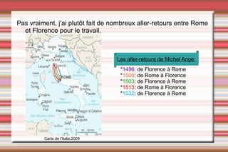 Pas vraiment, j'ai plutôt fait de nombreux aller-retours entre Rome et Florence pour le travail.   * 1496 : de Florence à Rome * 1500 : de Rome à Florence * 1503 : de Florence à Rome * 1513 : de Rome à Florence * 1532 : de Florence à Rome Carte de l'Italie,2009 Les aller-retours de Michel Ange: 