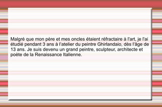 Malgré que mon père et mes oncles étaient réfractaire à l'art, je l'ai étudié pendant 3 ans  à l’atelier du peintre Ghirlandaio, dès l’âge de 13 ans. Je suis devenu un grand peintre, sculpteur, architecte et poète de la Renaissance Italienne. 