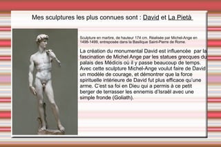 Mes sculptures les plus connues sont :  David  et  La Pietà   La création du monumental David est influencée  par la fascination de Michel Ange par les statues grecques du palais des Médicis où il y passe beaucoup de temps.  Avec cette sculpture Michel-Ange voulut faire de David un modèle de courage, et démontrer que la force spirituelle intérieure de David fut plus efficace qu’une arme. C’est sa foi en Dieu qui a permis à ce petit berger de terrasser les ennemis d’Israël avec une simple fronde (Goliath). Sculpture en marbre, de hauteur 174 cm. Réalisée par Michel-Ange en 1498-1499, entreposée dans la Basilique Saint-Pierre de Rome. 