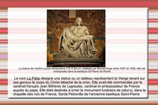 La statue de marbre a pour dimensions 174 X 69 cm, réalisée par Michel-Ange entre 1497 et 1499, elle est entreposée dans la basilique St-Pierre de Rome Le nom  La Piéta  désigne une statue ou un tableau représentant la Vierge tenant sur ses genoux le corps du Christ détaché de la croix. Elle avait été commandée par le cardinal français Jean Bilhères de Lagraulas, cardinal et ambassadeur de France auprès du  pape . Elle était destinée à orner le monument funéraire de celui-ci, dans la chapelle des  rois de France ,  Santa Petronilla  de l’ancienne  basilique Saint-Pierre . 