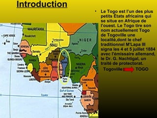 Introduction Le Togo est l’un des plus petits États africains qui se situe en Afrique de l’ouest. Le Togo tire son nom actuellement Togo de Togoville une localité,dont le chef traditionnel M'Lapa III signa les 4 et 5 juillet 1884 avec l'émissaire allemand, le Dr. G. Nachtigal, un traité de protectorat.  Togoville  TOGO 