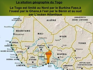 La sitution géographie du Togo Le Togo est limité au Nord par le Burkina Faso,à l’ouest par le Ghana,à l’est par le Bénin et au sud par L’océan Atlantique 
