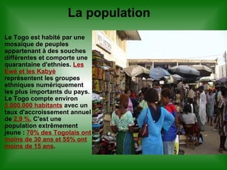 La population Le Togo est habité par une mosaïque de peuples appartenant à des souches différentes et comporte une quarantaine d'ethnies.  Les Ewé et les Kabyè  représentent les groupes ethniques numériquement les plus importants du pays. Le Togo compte environ  5.000.000 habitants  avec un taux d'accroissement annuel de  2,9 %.  C'est une population extrêmement jeune :  70% des Togolais ont moins de 30 ans et 55% ont moins de 15 ans . 