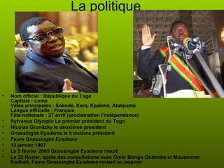 La politique Nom officiel :   République du Togo  Capitale : Lomé  Villes principales : Sokodé, Kara, Kpalimé, Atakpamé  Langue officielle : Français  Fête nationale : 27 avril (proclamation l’indépendance)  Sylvanus Olympio Le premier président du Togo Nicolas Grunitzky le deuxième president Gnassingbé Eyadema le troisième président Faure Gnassingbé Eyadema 13 janvier 1967 Le 5 février 2005 Gnassingbé Eyadema meurt  Le 25 février, après des consultations avec Omar Bongo Ondimba et Mouammar Kadhafi, Faure Gnassingbé Eyadema revient au pouvoir  