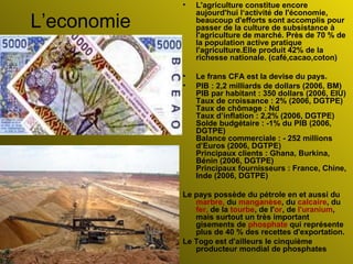 L’economie L'agriculture constitue encore aujourd'hui l‘activité de l'économie, beaucoup d'efforts sont accomplis pour passer de la culture de subsistance à l'agriculture de marché. Près de 70 % de la population active pratique l'agriculture.Elle  produit 42% de la richesse nationale. (café,cacao,coton) Le frans CFA est la devise du pays.  PIB : 2,2 milliards de dollars (2006, BM)  PIB par habitant : 350 dollars (2006, EIU)  Taux de croissance : 2% (2006, DGTPE)  Taux de chômage : Nd  Taux d’inflation : 2,2% (2006, DGTPE)  Solde budgétaire : -1% du PIB (2006, DGTPE)  Balance commerciale : - 252 millions d’Euros (2006, DGTPE)  Principaux clients : Ghana, Burkina, Bénin (2006, DGTPE)  Principaux fournisseurs : France, Chine, Inde (2006, DGTPE)  Le pays possède du pétrole en et aussi du  marbre,  du  manganèse , du  calcaire , du  fer,  de la  tourbe , de l' or , de  l'uranium , mais surtout un très important gisements de  phosphate  qui représente plus de 40 % des recettes d'exportation. Le Togo est d'ailleurs le cinquième producteur mondial de phosphates 