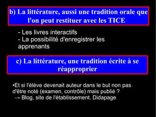b) La littérature, aussi une tradition orale que
      l'on peut restituer avec les TICE  
     - Les livres interactifs
     - La possibilité d'enregistrer les
     apprenants

     c) La littérature, une tradition écrite à se
                    réapproprier

 ●Et si l'élève devenait auteur dans le but non pas
 d'être noté (examen, contrôle) mais publié ?
  → Blog, site de l'établissement. Didapage
 