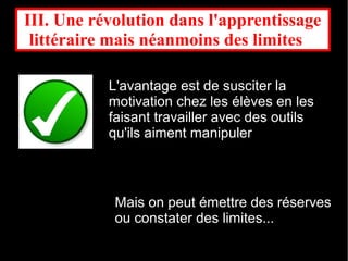 III. Une révolution dans l'apprentissage
 littéraire mais néanmoins des limites  

           L'avantage est de susciter la
           motivation chez les élèves en les
           faisant travailler avec des outils
           qu'ils aiment manipuler



            Mais on peut émettre des réserves
            ou constater des limites...
 