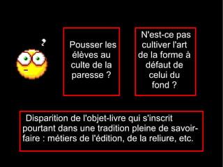 N'est-ce pas
             Pousser les         cultiver l'art
             élèves au          de la forme à
             culte de la          défaut de
             paresse ?             celui du
                                    fond ?


 Disparition de l'objet-livre qui s'inscrit
pourtant dans une tradition pleine de savoir-
faire : métiers de l'édition, de la reliure, etc.
 