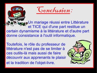 Conclusion :
            Un mariage réussi entre Littérature
            et TICE qui d'une part restitue un
certain dynamisme à la littérature et d'autre part
donne consistance à l'outil informatique.

Toutefois, le rôle du professeur de
littérature n'est pas de se limiter à
ces outils-là mais aussi de faire
découvrir aux apprenants le plaisir
et la tradition de l'objet-livre.
 