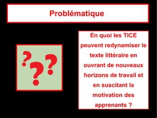Problématique 

          En quoi les TICE 
       peuvent redynamiser le 
          texte littéraire en 
        ouvrant de nouveaux 
        horizons de travail et 
           en suscitant la 
           motivation des 
            apprenants ?
 