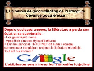 I. Un besoin de réactualisation de la littérature
             devenue poussiéreuse


Depuis quelques années, la littérature a perdu son 
éclat et sa suprématie :
- Les gens lisent moins
- Apparition d’autres styles d’écritures
+ Ennemi principal : INTERNET dit aussi « rouleau
compresseur »englobant presque la littérature mondiale.
Tout est sur internet ! 



L’addiction des gens à internet leur a fait oublier l’objet livre!
 