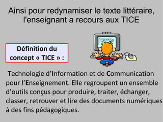 Ainsi pour redynamiser le texte littéraire,
    l'enseignant a recours aux TICE


   Définition du
 concept « TICE » :

 Technologie d’Information et de Communication
pour l’Enseignement. Elle regroupent un ensemble
d’outils conçus pour produire, traiter, échanger,
classer, retrouver et lire des documents numériques
à des fins pédagogiques.
 