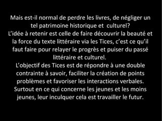 Mais est-il normal de perdre les livres, de négliger un
          tel patrimoine historique et culturel?
L’idée à retenir est celle de faire découvrir la beauté et
  la force du texte littéraire via les Tices, c’est ce qu’il
  faut faire pour relayer le progrès et puiser du passé
                    littéraire et culturel.
    L’objectif des Tices est de répondre à une double
    contrainte à savoir, faciliter la création de points
    problèmes et favoriser les interactions verbales.
   Surtout en ce qui concerne les jeunes et les moins
     jeunes, leur inculquer cela est travailler le futur.
 