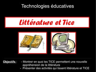 Technologies éducatives


              Littérature et Tice



Objectifs :    - Montrer en quoi les TICE permettent une nouvelle
                 appréhension de la littérature
              - Présenter des activités qui tissent littérature et TICE
 