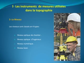 2- Le Niveau:
Les niveaux sont classés en 4 types:
a. Niveau optique de chantier .
b. Niveau optique d’ingénieur.
c. Niveau numérique .
d. Niveau laser.
I- Les instruments de mesures utilisées
dans la topographie
 