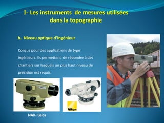b. Niveau optique d’ingénieur
I- Les instruments de mesures utilisées
dans la topographie
NAK- Leica
Conçus pour des applications de type
ingénieurs. Ils permettent de répondre à des
chantiers sur lesquels un plus haut niveau de
précision est requis.
 