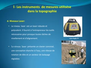 I- Les instruments de mesures utilisése
dans la topographie
d. Niveaux Laser:
• Le niveau laser est un laser robuste et
polyvalent. Il fournit à l'entrepreneur les outils
nécessaires pour presque toutes tâches de
nivellement et d'alignement.
• Le niveau laser présente un clavier convivial,
une conception étanche à l'eau, une vitesse de
rotation de tête et un secteur de balayage
réglables
Leica Rugby 55
 