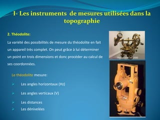 I- Les instruments de mesures utilisées dans la
topographie
Théodolite en 1900
2. Théodolite:
La variété des possibilités de mesure du théodolite en fait
un appareil très complet. On peut grâce à lui déterminer
un point en trois dimensions et donc procéder au calcul de
ses coordonnées.
Le théodolite mesure:
 Les angles horizontaux (Hz)
 Les angles verticaux (V)
 Les distances
 Les dénivelées
 