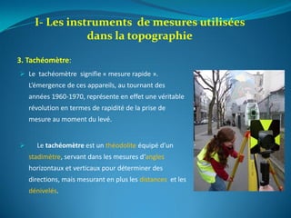 3. Tachéomètre:
 Le tachéomètre signifie « mesure rapide ».
L’émergence de ces appareils, au tournant des
années 1960-1970, représente en effet une véritable
révolution en termes de rapidité de la prise de
mesure au moment du levé.
 Le tachéomètre est un théodolite équipé d’un
stadimètre, servant dans les mesures d‘angles
horizontaux et verticaux pour déterminer des
directions, mais mesurant en plus les distances et les
dénivelés.
I- Les instruments de mesures utilisées
dans la topographie
 
