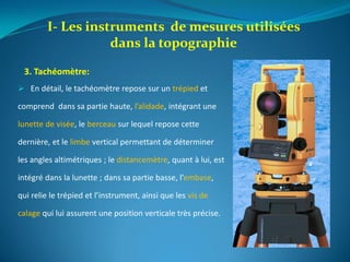  En détail, le tachéomètre repose sur un trépied et
comprend dans sa partie haute, l’alidade, intégrant une
lunette de visée, le berceau sur lequel repose cette
dernière, et le limbe vertical permettant de déterminer
les angles altimétriques ; le distancemètre, quant à lui, est
intégré dans la lunette ; dans sa partie basse, l’embase,
qui relie le trépied et l’instrument, ainsi que les vis de
calage qui lui assurent une position verticale très précise.
I- Les instruments de mesures utilisées
dans la topographie
3. Tachéomètre:
 
