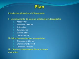 Introduction générale sur la Topographie
I- Les instruments de mesures utilisés dans la topographie
1. Accessoires
2. Niveau de chantier
3. Théodolite
4. Tachéomètre
5. Station Totale
6. Le scanner 3D
II- Calcul des coordonnées rectangulaires
1. Cheminement fermé
2. Cheminement ouvert
3. Calcul des surfaces
III- Dessin du cheminement fermé et ouvert
Conclusion
 
