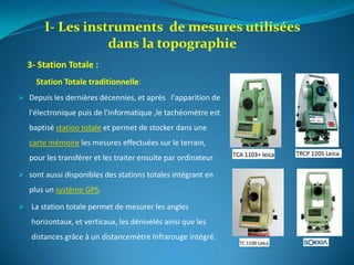 Station Totale traditionnelle:
 Depuis les dernières décennies, et après l'apparition de
l'électronique puis de l'informatique ,le tachéomètre est
baptisé station totale et permet de stocker dans une
carte mémoire les mesures effectuées sur le terrain,
pour les transférer et les traiter ensuite par ordinateur
 sont aussi disponibles des stations totales intégrant en
plus un système GPS.
 La station totale permet de mesurer les angles
horizontaux, et verticaux, les dénivelés ainsi que les
distances grâce à un distancemètre Infrarouge intégré.
I- Les instruments de mesures utilisées
dans la topographie
3- Station Totale :
 