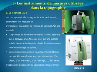 5. Le scanner 3D :
est un appareil de topographie très performant,
permettant de mesurer et
d’enregistrer la position de milliers de points (X,Y,Z) à la
seconde.
• Le principe de fonctionnement du scanner est basé
sur le balayage d’un faisceau laser sur une surface
solide. L’ensemble des points levés lors d’un scan est
nommé un nuage de points.
• L’assemblage de plusieurs nuages permet d’obtenir
un modèle numérique en trois dimension d’un
objet, d’un bâtiment, d’un barrage, …, le champ
d’application du scanner 3D est quasiment sans limite.
LEICA C10
I- Les instruments de mesures utilisées
dans la topographie
 