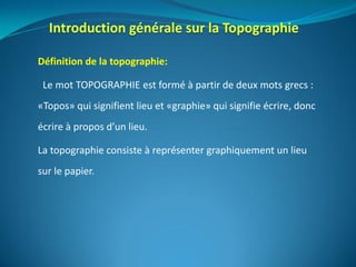 Définition de la topographie:
Le mot TOPOGRAPHIE est formé à partir de deux mots grecs :
«Topos» qui signifient lieu et «graphie» qui signifie écrire, donc
écrire à propos d’un lieu.
La topographie consiste à représenter graphiquement un lieu
sur le papier.
 